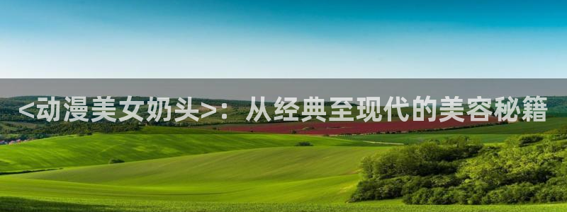 age动漫omofun：<动漫美女奶头>：从经典至现代的美容秘籍