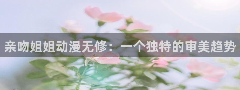 omofun动漫网：亲吻姐姐动漫无修：一个独特的审美趋势